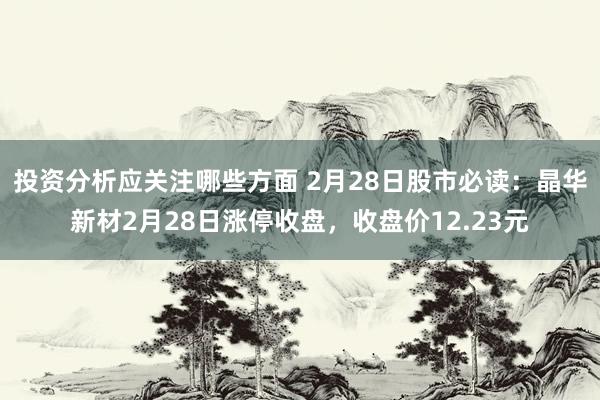 投资分析应关注哪些方面 2月28日股市必读：晶华新材2月28日涨停收盘，收盘价12.23元