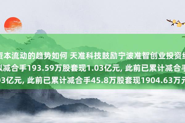 资本流动的趋势如何 天准科技鼓励宁波准智创业投资结伙企业(有限结伙)拟减合手193.59万股套现1.03亿元, 此前已累计减合手45.8万股套现1904.63万元