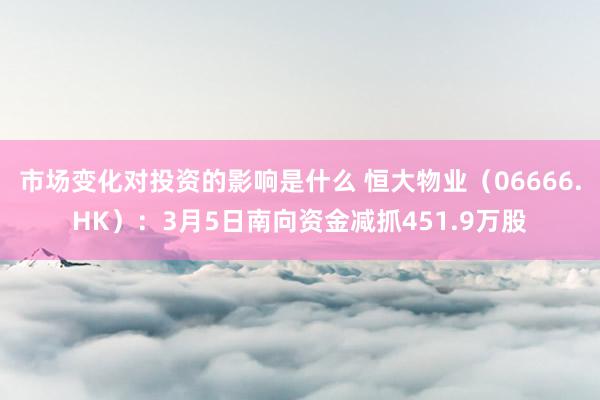 市场变化对投资的影响是什么 恒大物业（06666.HK）：3月5日南向资金减抓451.9万股