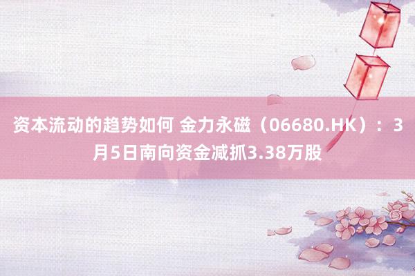 资本流动的趋势如何 金力永磁（06680.HK）：3月5日南向资金减抓3.38万股