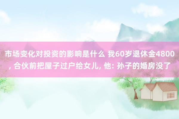 市场变化对投资的影响是什么 我60岁退休金4800, 合伙前把屋子过户给女儿, 他: 孙子的婚房没了