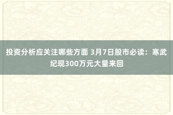 投资分析应关注哪些方面 3月7日股市必读：寒武纪现300万元大量来回