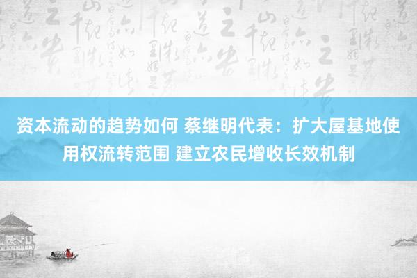 资本流动的趋势如何 蔡继明代表：扩大屋基地使用权流转范围 建立农民增收长效机制