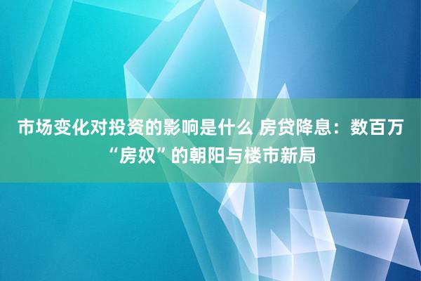 市场变化对投资的影响是什么 房贷降息：数百万“房奴”的朝阳与楼市新局