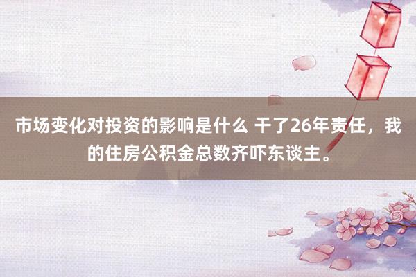 市场变化对投资的影响是什么 干了26年责任，我的住房公积金总数齐吓东谈主。