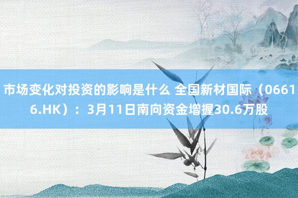 市场变化对投资的影响是什么 全国新材国际（06616.HK）：3月11日南向资金增握30.6万股