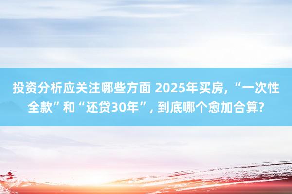 投资分析应关注哪些方面 2025年买房, “一次性全款”和“还贷30年”, 到底哪个愈加合算?